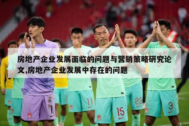 房地产企业发展面临的问题与营销策略研究论文,房地产企业发展中存在的问题