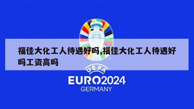 福佳大化工人待遇好吗,福佳大化工人待遇好吗工资高吗