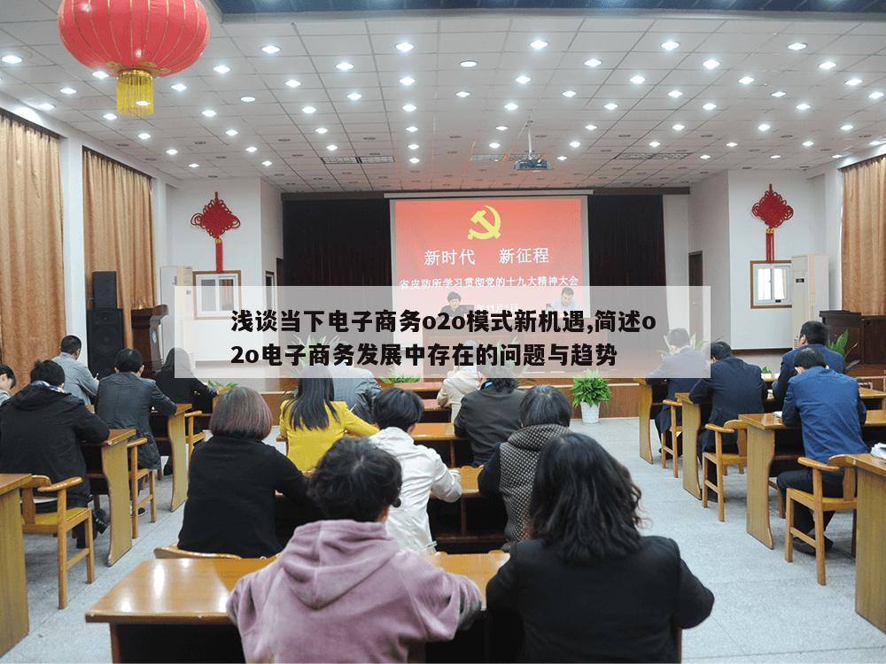 浅谈当下电子商务o2o模式新机遇,简述o2o电子商务发展中存在的问题与趋势