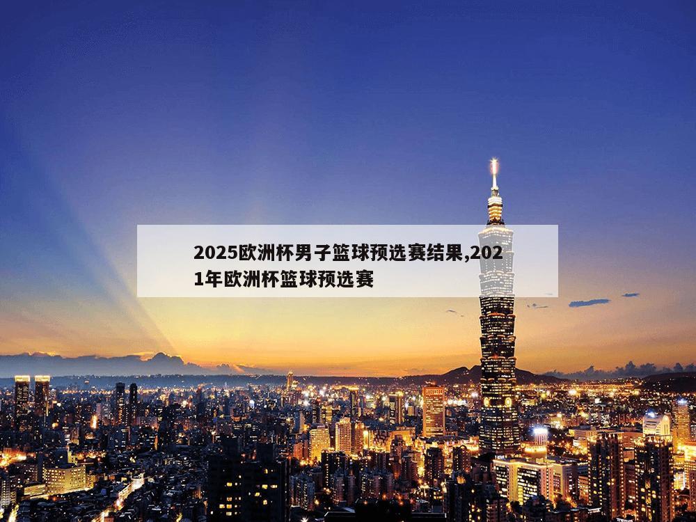 2025欧洲杯男子篮球预选赛结果,2021年欧洲杯篮球预选赛